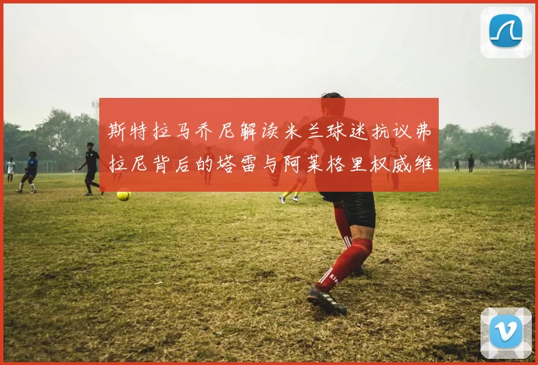 斯特拉马乔尼解读米兰球迷抗议弗拉尼背后的塔雷与阿莱格里权威维护