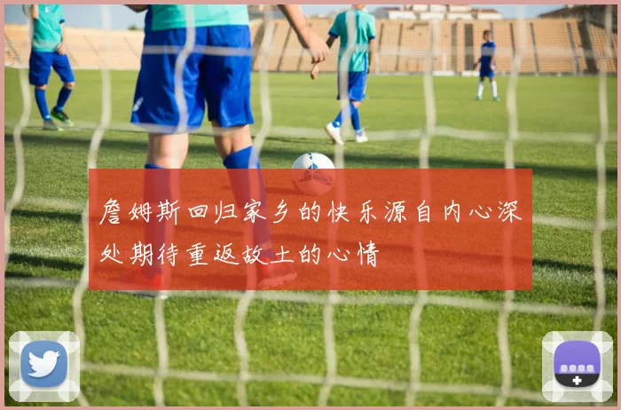 詹姆斯回归家乡的快乐源自内心深处期待重返故土的心情