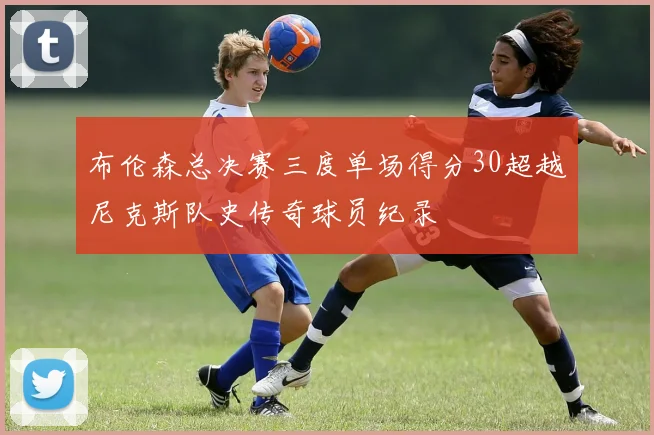 布伦森总决赛三度单场得分30超越尼克斯队史传奇球员纪录