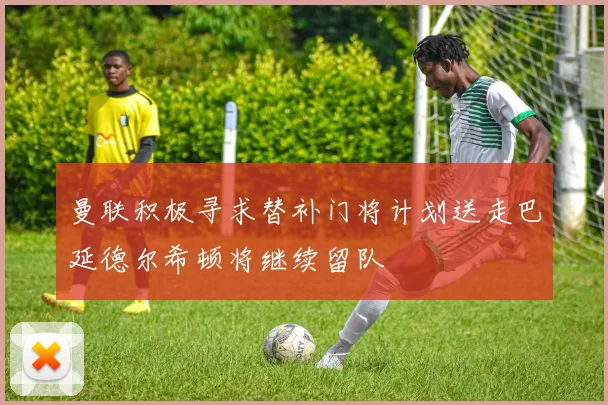 曼联积极寻求替补门将计划送走巴延德尔希顿将继续留队
