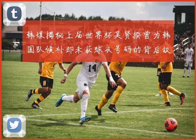 韩媒揭秘上届世界杯吴贤揆曾为韩国队候补却未获球衣号码的背后故事
