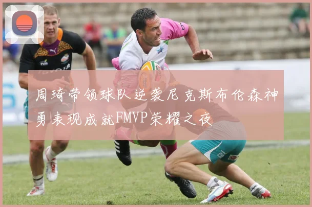 周琦带领球队逆袭尼克斯布伦森神勇表现成就FMVP荣耀之夜