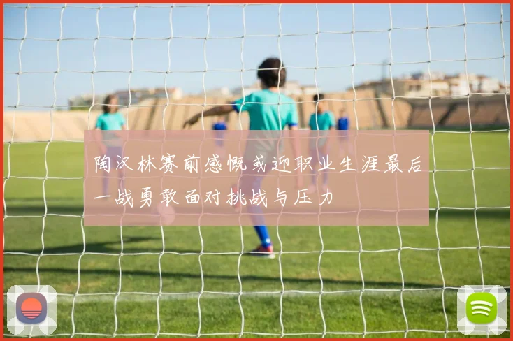 陶汉林赛前感慨或迎职业生涯最后一战勇敢面对挑战与压力