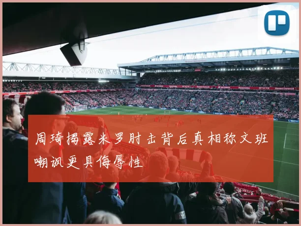 周琦揭露米罗肘击背后真相称文班嘲讽更具侮辱性