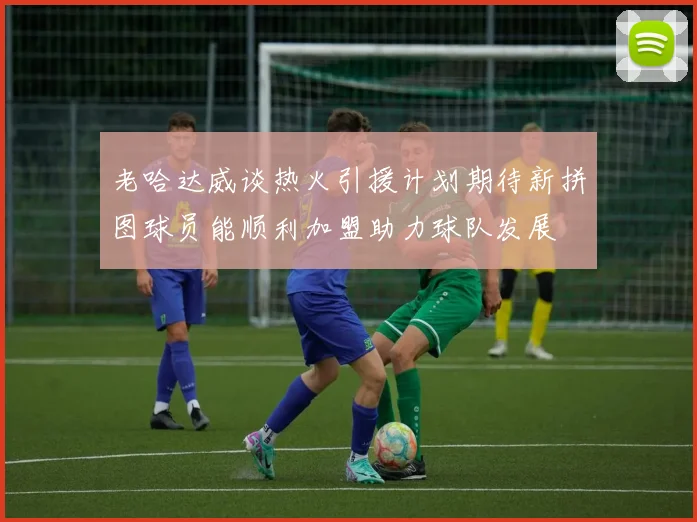 老哈达威谈热火引援计划期待新拼图球员能顺利加盟助力球队发展