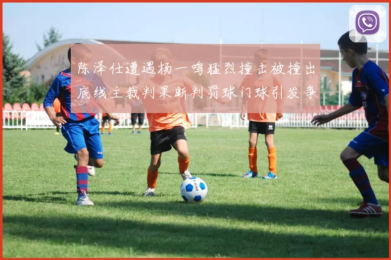 陈泽仕遭遇杨一鸣猛烈撞击被撞出底线主裁判果断判罚球门球引发争议