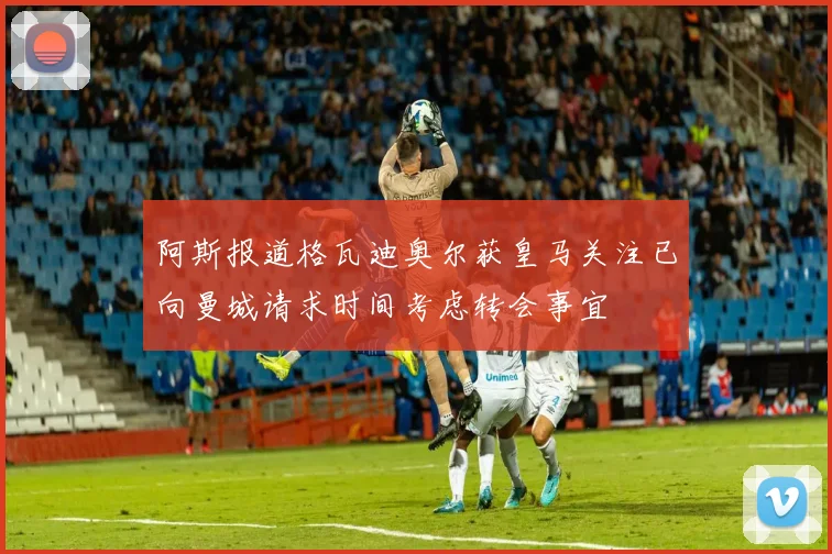 阿斯报道格瓦迪奥尔获皇马关注已向曼城请求时间考虑转会事宜
