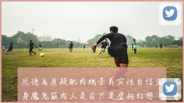 厄德高质疑肌肉线条真实性自信变身魔鬼筋肉人是否只是虚构幻想